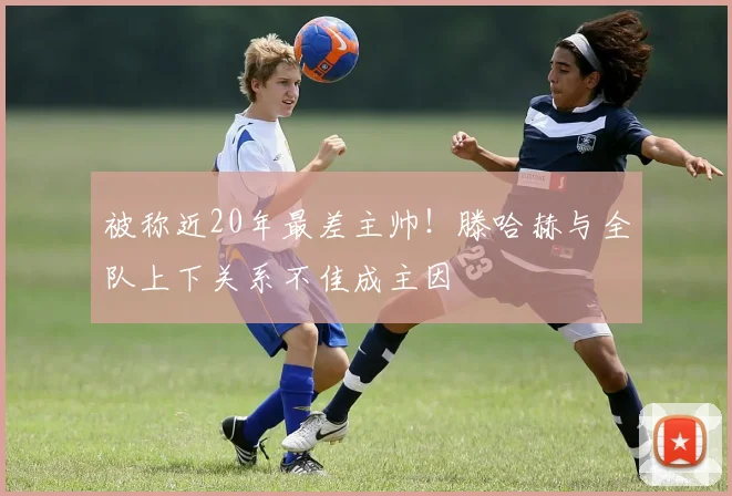 被称近20年最差主帅！滕哈赫与全队上下关系不佳成主因